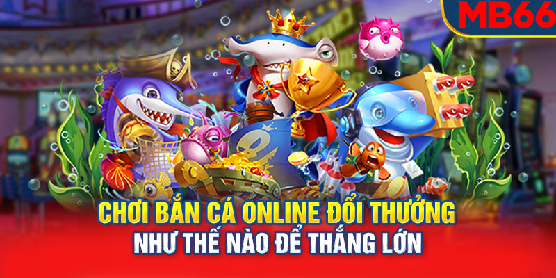 Chơi bắn cá online đổi thưởng như thế nào để thắng lớn